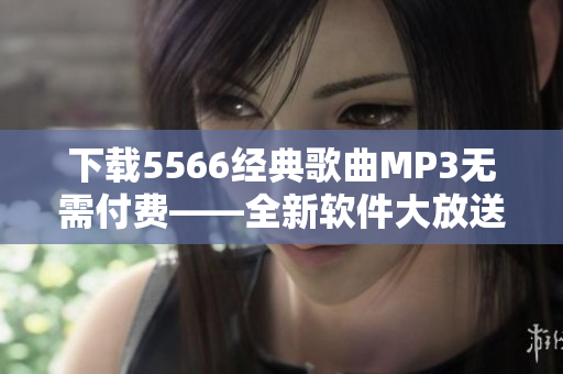 下载5566经典歌曲MP3无需付费——全新软件大放送！