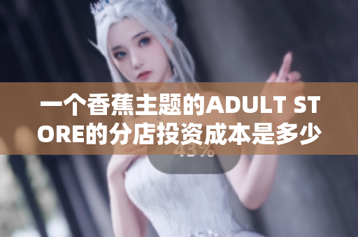 一个香蕉主题的ADULT STORE的分店投资成本是多少？