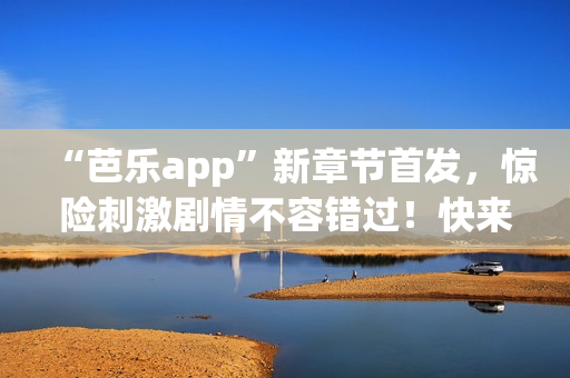 “芭乐app”新章节首发，惊险刺激剧情不容错过！快来在线阅读笔趣阁最新更新！