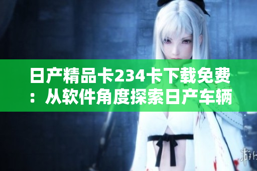 日产精品卡234卡下载免费：从软件角度探索日产车辆精彩功能
