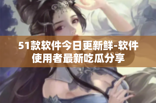 51款软件今日更新鲜-软件使用者最新吃瓜分享