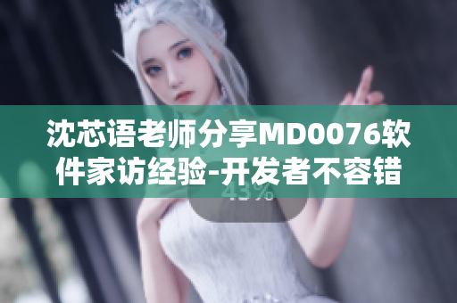 沈芯语老师分享MD0076软件家访经验-开发者不容错过