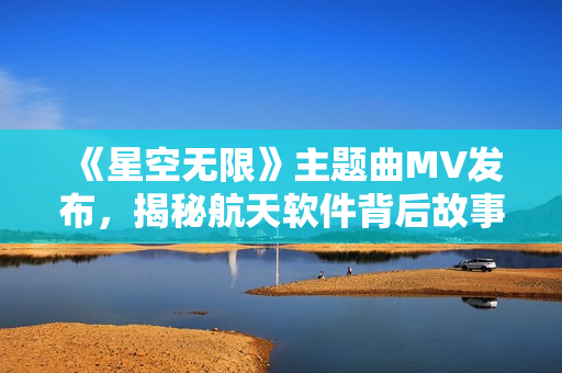 《星空无限》主题曲MV发布，揭秘航天软件背后故事