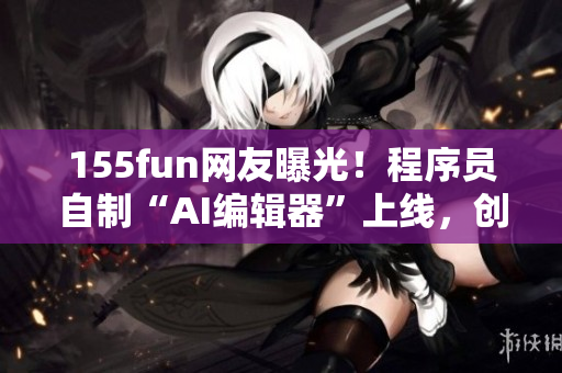 155fun网友曝光！程序员自制“AI编辑器”上线，创新程度惊人！