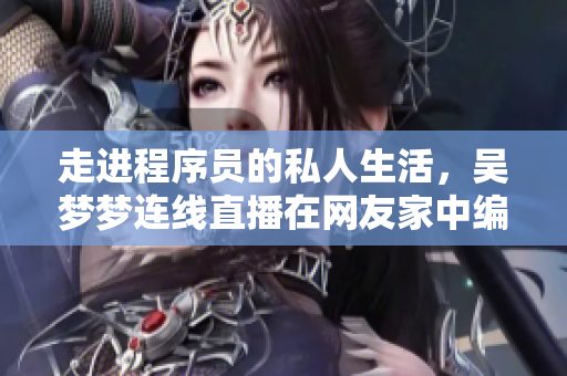 走进程序员的私人生活，吴梦梦连线直播在网友家中编写软件，竟然还...