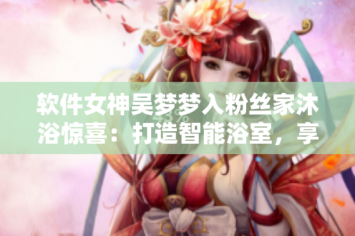 软件女神吴梦梦入粉丝家沐浴惊喜：打造智能浴室，享受高科技洗浴体验！