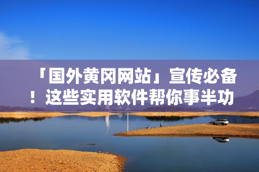 「国外黄冈网站」宣传必备！这些实用软件帮你事半功倍，提升效率的神器！