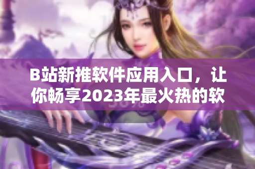 B站新推软件应用入口，让你畅享2023年最火热的软件测评和使用攻略