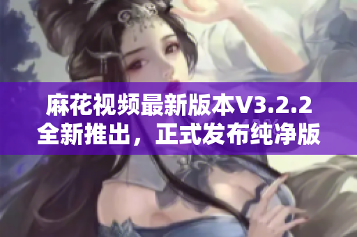 麻花视频最新版本V3.2.2全新推出，正式发布纯净版！