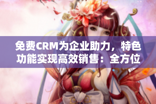 免费CRM为企业助力，特色功能实现高效销售：全方位软件分析