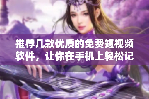 推荐几款优质的免费短视频软件，让你在手机上轻松记录生活点滴
