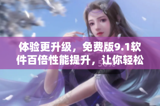 体验更升级，免费版9.1软件百倍性能提升，让你轻松享受高效操作