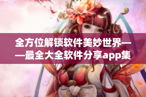 全方位解锁软件美妙世界——最全大全软件分享app集锦